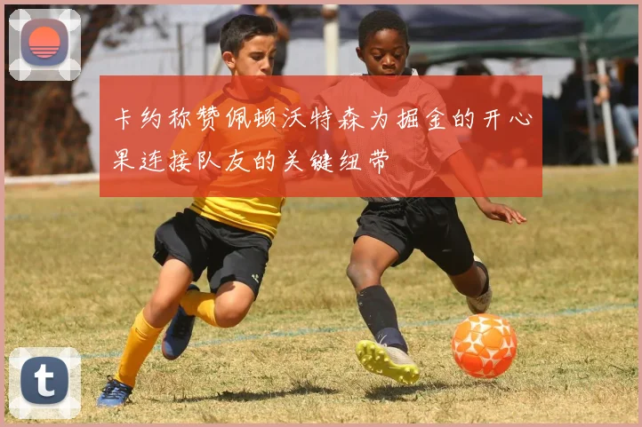 卡约称赞佩顿沃特森为掘金的开心果连接队友的关键纽带