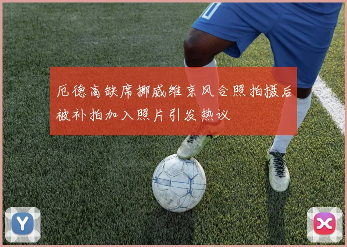 厄德高缺席挪威维京风合照拍摄后被补拍加入照片引发热议