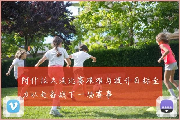 阿什拉夫谈比赛艰难与提升目标全力以赴备战下一场赛事