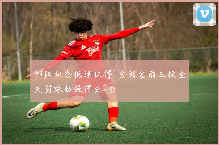 邹阳状态低迷仅得1分刘金雨三投全失罚球勉强得分2分