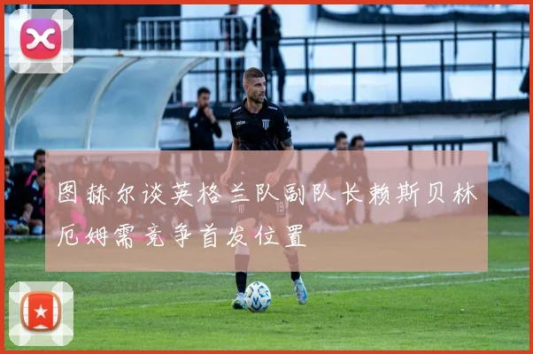 图赫尔谈英格兰队副队长赖斯贝林厄姆需竞争首发位置