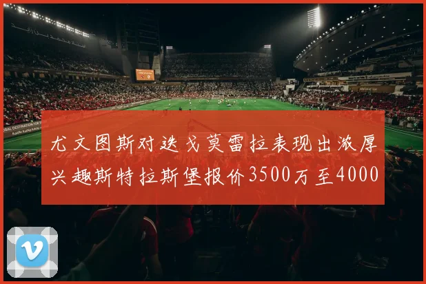 尤文图斯对迭戈莫雷拉表现出浓厚兴趣斯特拉斯堡报价3500万至4000万