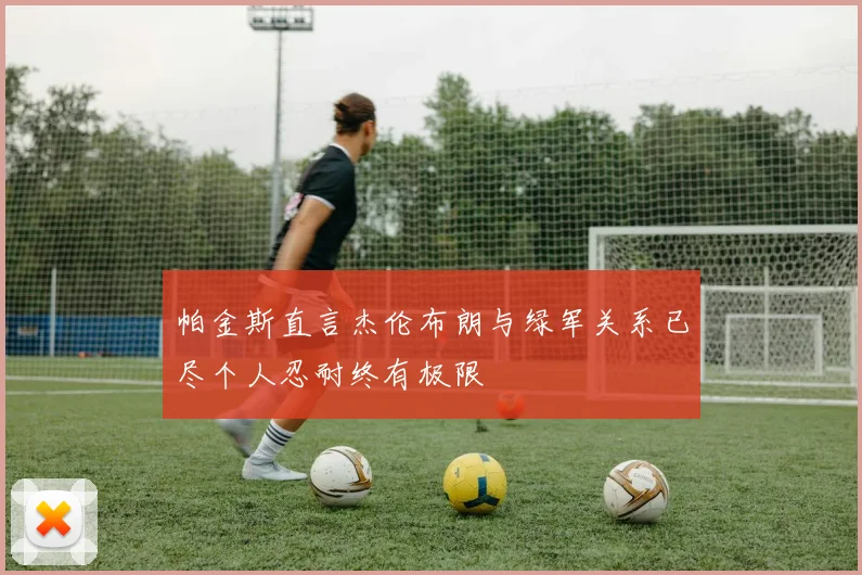 帕金斯直言杰伦布朗与绿军关系已尽个人忍耐终有极限