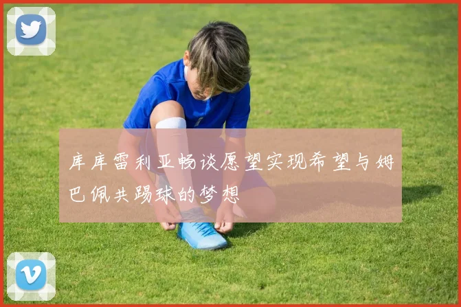 库库雷利亚畅谈愿望实现希望与姆巴佩共踢球的梦想