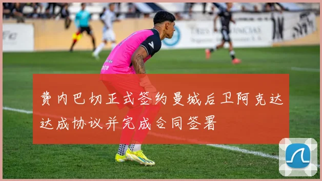 费内巴切正式签约曼城后卫阿克达达成协议并完成合同签署