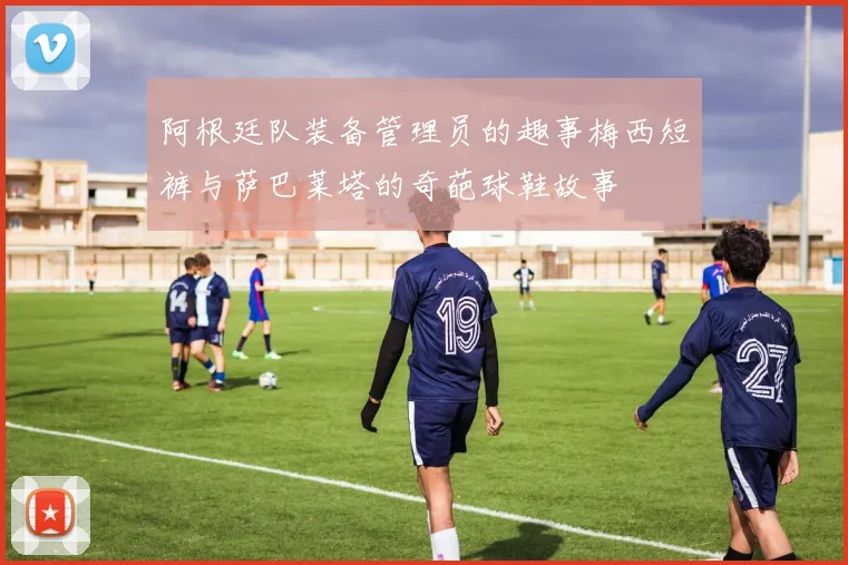 阿根廷队装备管理员的趣事梅西短裤与萨巴莱塔的奇葩球鞋故事