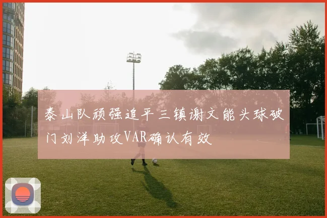 泰山队顽强追平三镇谢文能头球破门刘洋助攻VAR确认有效