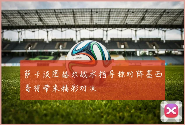 萨卡谈图赫尔战术指导称对阵墨西哥将带来精彩对决