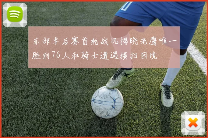 东部季后赛首轮战况揭晓老鹰唯一胜利76人和骑士遭遇横扫困境