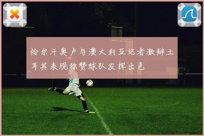 恰尔汗奥卢与澳大利亚记者激辩土耳其表现称赞球队发挥出色