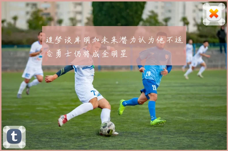 追梦谈库明加未来潜力认为他不适合勇士仍将成全明星
