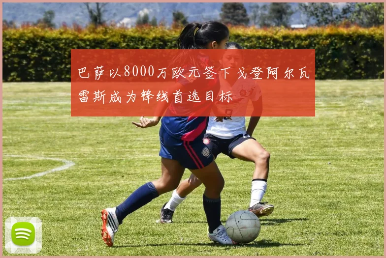巴萨以8000万欧元签下戈登阿尔瓦雷斯成为锋线首选目标