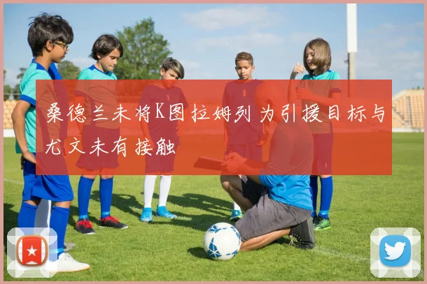 桑德兰未将K图拉姆列为引援目标与尤文未有接触