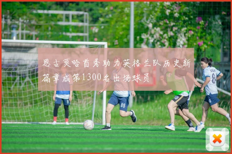 恩古莫哈首秀助力英格兰队历史新篇章成第1300名出场球员