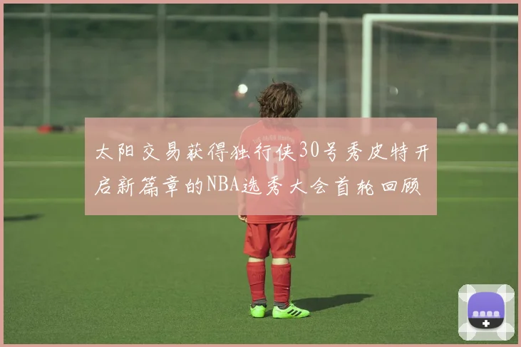 太阳交易获得独行侠30号秀皮特开启新篇章的NBA选秀大会首轮回顾