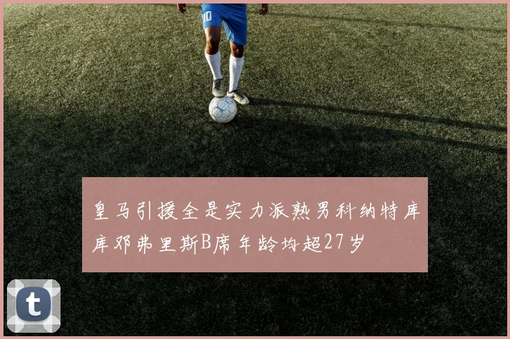 皇马引援全是实力派熟男科纳特库库邓弗里斯B席年龄均超27岁