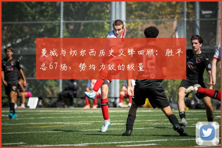 曼城与切尔西历史交锋回顾：胜平各67场，势均力敌的较量
