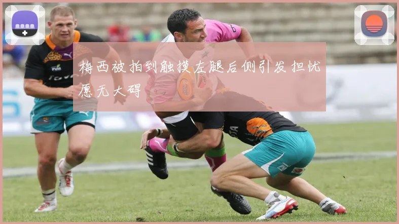 梅西被拍到触摸左腿后侧引发担忧愿无大碍