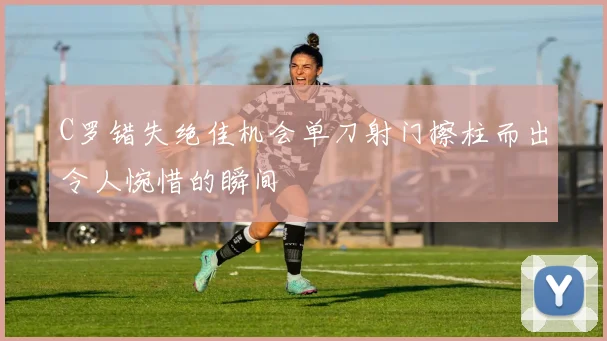 C罗错失绝佳机会单刀射门擦柱而出令人惋惜的瞬间