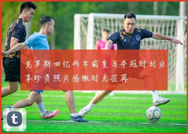 克罗斯回忆两年前皇马夺冠时刻分享珍贵照片感慨时光荏苒