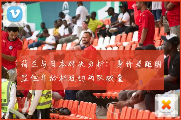 荷兰与日本对决分析：身价差距明显但年龄相近的两队较量