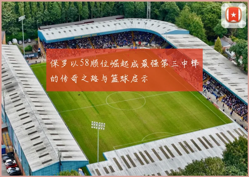 保罗以58顺位崛起成最强第三中锋的传奇之路与篮球启示