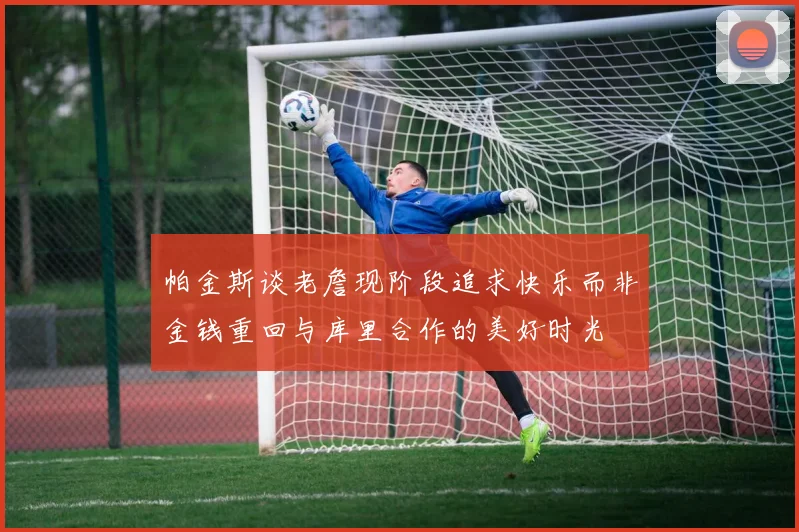 帕金斯谈老詹现阶段追求快乐而非金钱重回与库里合作的美好时光
