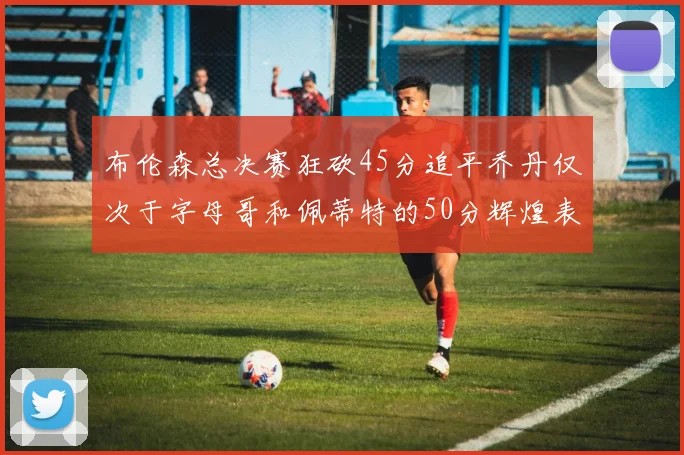 布伦森总决赛狂砍45分追平乔丹仅次于字母哥和佩蒂特的50分辉煌表现