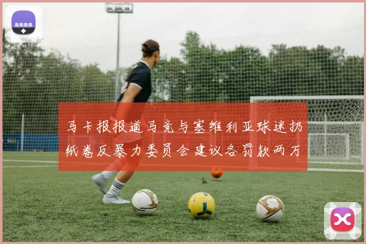 马卡报报道马竞与塞维利亚球迷扔纸卷反暴力委员会建议各罚款两万欧元
